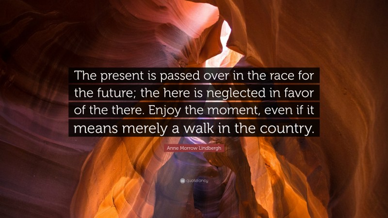 Anne Morrow Lindbergh Quote: “The present is passed over in the race for the future; the here is neglected in favor of the there. Enjoy the moment, even if it means merely a walk in the country.”