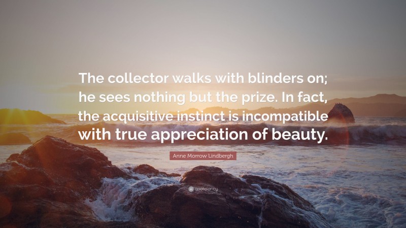 Anne Morrow Lindbergh Quote: “The collector walks with blinders on; he sees nothing but the prize. In fact, the acquisitive instinct is incompatible with true appreciation of beauty.”