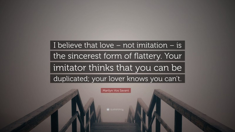 Marilyn Vos Savant Quote: “I believe that love – not imitation – is the sincerest form of flattery. Your imitator thinks that you can be duplicated; your lover knows you can’t.”