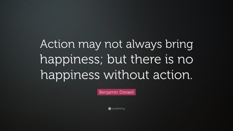 Benjamin Disraeli Quote: “Action may not always bring happiness; but there is no happiness without action.”