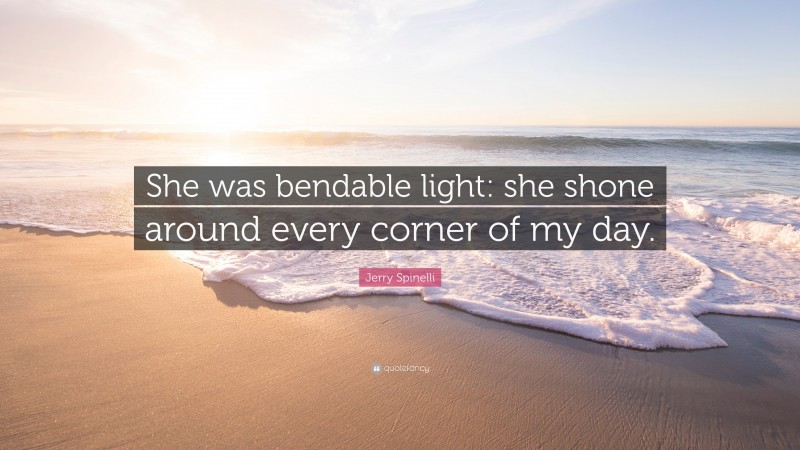 Jerry Spinelli Quote: “She was bendable light: she shone around every corner of my day.”