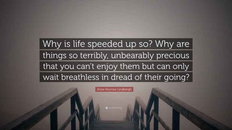 Anne Morrow Lindbergh Quote: “Why is life speeded up so? Why are things so terribly, unbearably precious that you can’t enjoy them but can only wait breathless in dread of their going?”