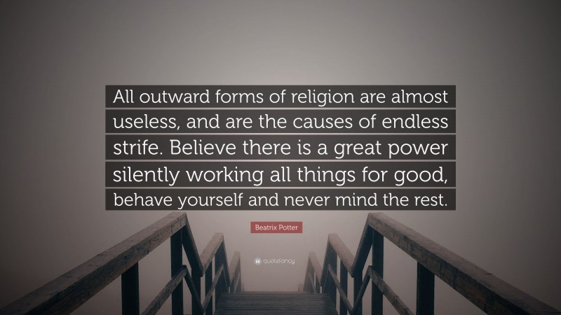 Beatrix Potter Quote: “All outward forms of religion are almost useless, and are the causes of endless strife. Believe there is a great power silently working all things for good, behave yourself and never mind the rest.”