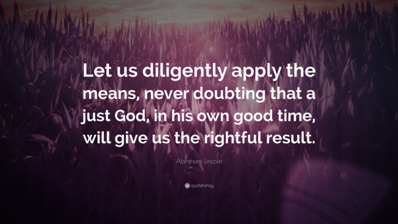 Abraham Lincoln Quote: “Let us diligently apply the means, never doubting that a just God, in his own good time, will give us the rightful result.”