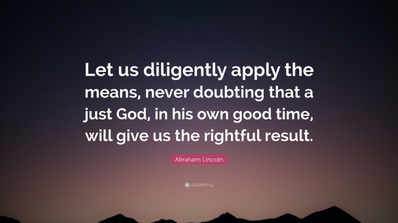Abraham Lincoln Quote: “Let us diligently apply the means, never doubting that a just God, in his own good time, will give us the rightful result.”