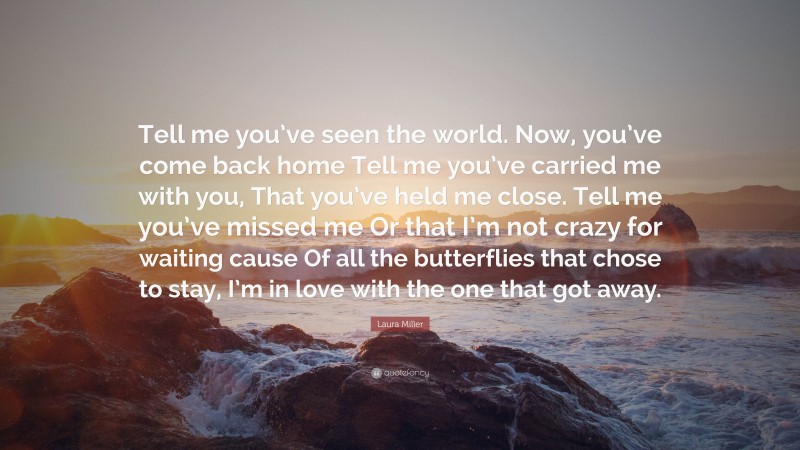 Laura Miller Quote: “Tell me you’ve seen the world. Now, you’ve come back home Tell me you’ve carried me with you, That you’ve held me close. Tell me you’ve missed me Or that I’m not crazy for waiting cause Of all the butterflies that chose to stay, I’m in love with the one that got away.”