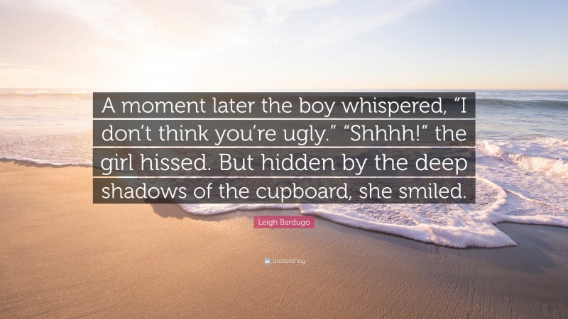 Leigh Bardugo Quote: “A moment later the boy whispered, “I don’t think you’re ugly.” “Shhhh!” the girl hissed. But hidden by the deep shadows of the cupboard, she smiled.”