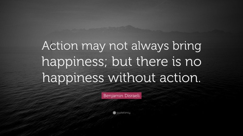 Benjamin Disraeli Quote: “Action may not always bring happiness; but there is no happiness without action.”