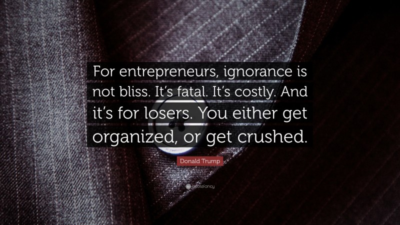 Donald Trump Quote: “For entrepreneurs, ignorance is not bliss. It’s fatal. It’s costly. And it’s for losers. You either get organized, or get crushed.”