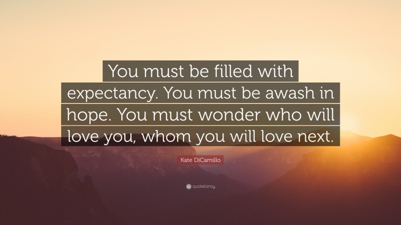 Kate DiCamillo Quote: “You must be filled with expectancy. You must be awash in hope. You must wonder who will love you, whom you will love next.”