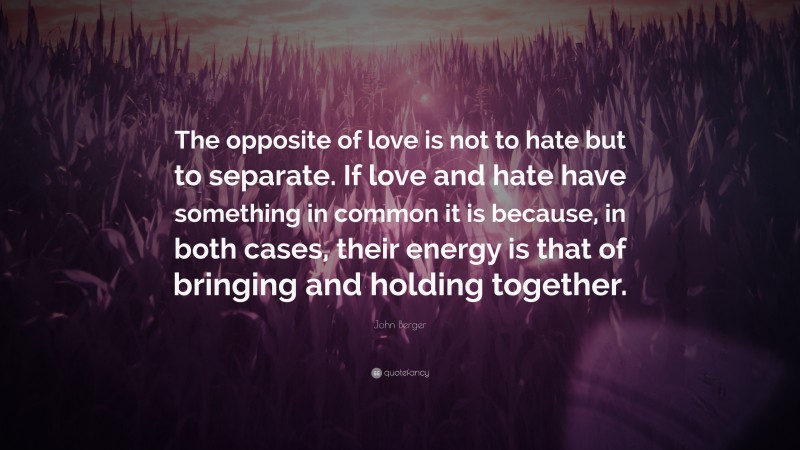 John Berger Quote: “The opposite of love is not to hate but to separate. If love and hate have something in common it is because, in both cases, their energy is that of bringing and holding together.”