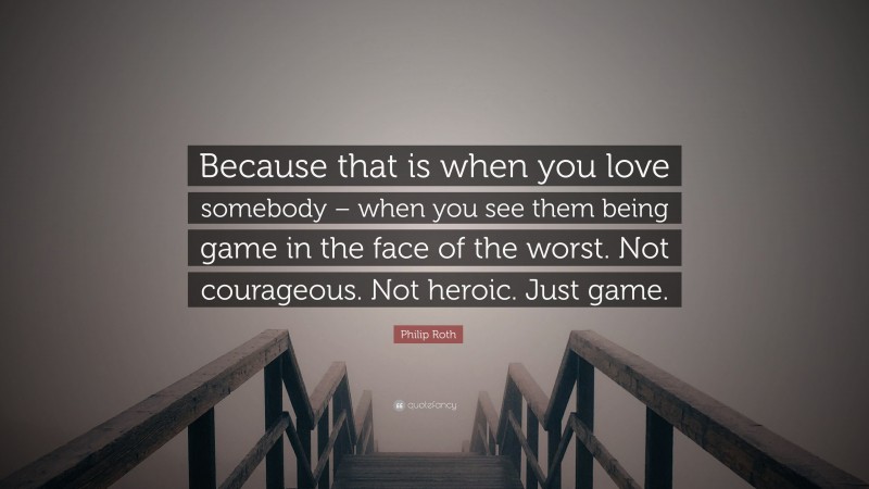 Philip Roth Quote: “Because that is when you love somebody – when you see them being game in the face of the worst. Not courageous. Not heroic. Just game.”