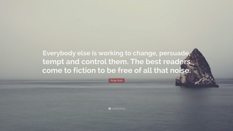 Philip Roth Quote: “Everybody else is working to change, persuade, tempt and control them. The best readers come to fiction to be free of all that noise.”