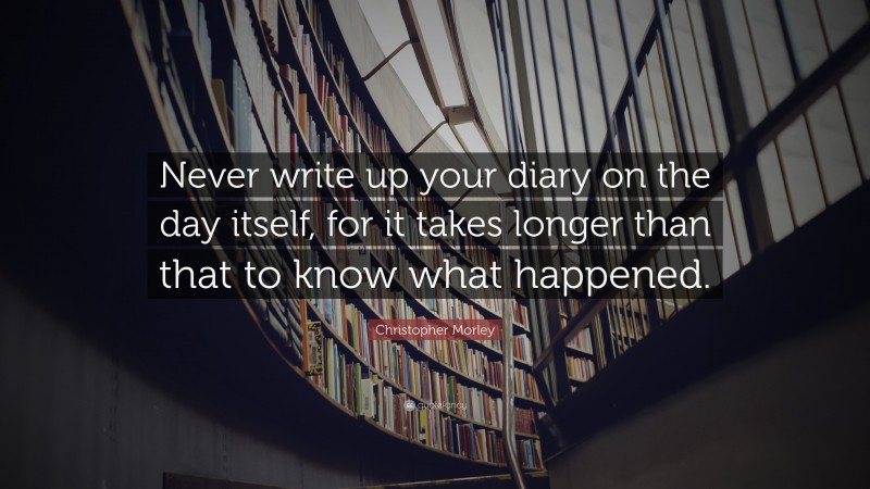 Christopher Morley Quote: “Never write up your diary on the day itself, for it takes longer than that to know what happened.”