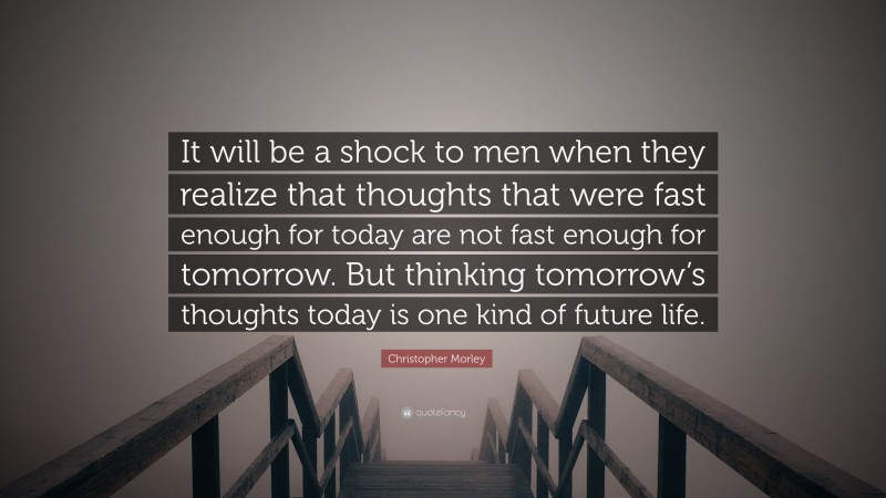Christopher Morley Quote: “It will be a shock to men when they realize that thoughts that were fast enough for today are not fast enough for tomorrow. But thinking tomorrow’s thoughts today is one kind of future life.”