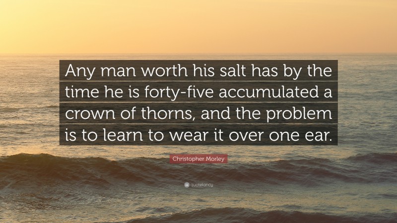 Christopher Morley Quote: “Any man worth his salt has by the time he is forty-five accumulated a crown of thorns, and the problem is to learn to wear it over one ear.”