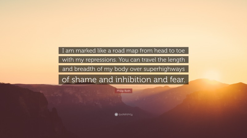 Philip Roth Quote: “I am marked like a road map from head to toe with my repressions. You can travel the length and breadth of my body over superhighways of shame and inhibition and fear.”