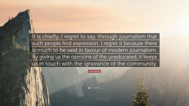Oscar Wilde Quote: “It is chiefly, I regret to say, through journalism that such people find expression. I regret it because there is much to be said in favour of modern journalism. By giving us the opinions of the uneducated, it keeps us in touch with the ignorance of the community.”