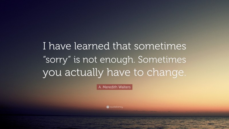 A. Meredith Walters Quote: “I have learned that sometimes “sorry” is not enough. Sometimes you actually have to change.”