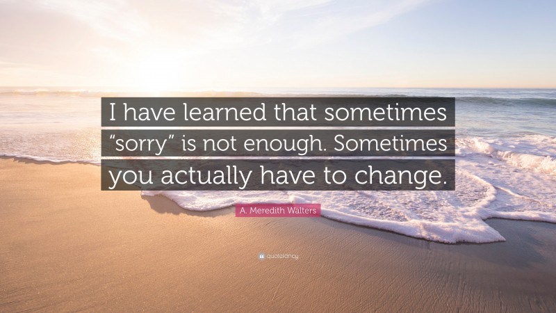 A. Meredith Walters Quote: “I have learned that sometimes “sorry” is not enough. Sometimes you actually have to change.”