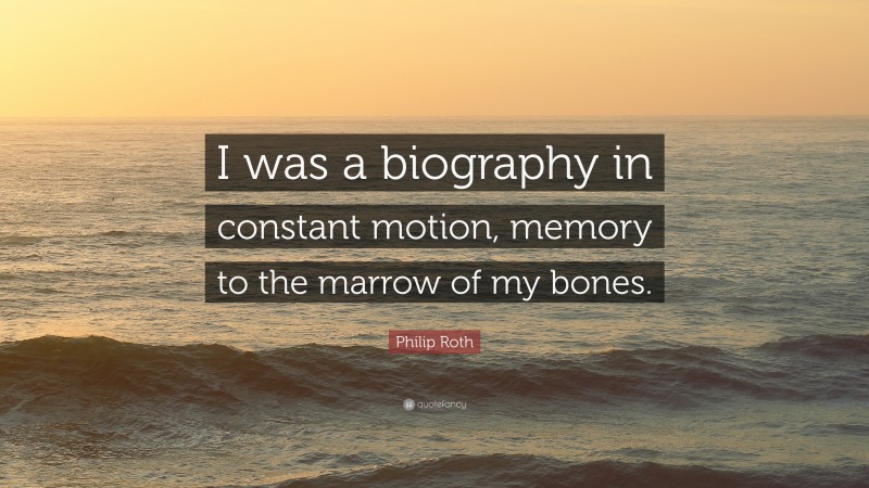 Philip Roth Quote: “I was a biography in constant motion, memory to the marrow of my bones.”