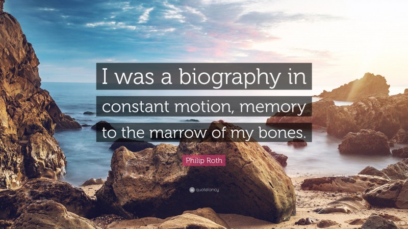 Philip Roth Quote: “I was a biography in constant motion, memory to the marrow of my bones.”