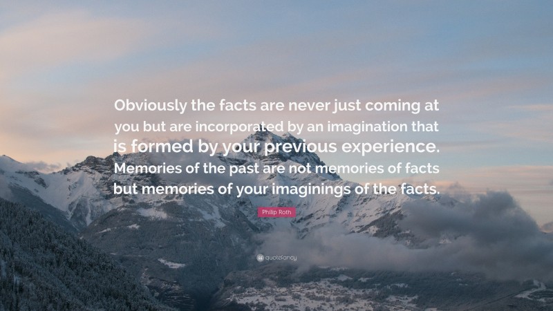 Philip Roth Quote: “Obviously the facts are never just coming at you but are incorporated by an imagination that is formed by your previous experience. Memories of the past are not memories of facts but memories of your imaginings of the facts.”