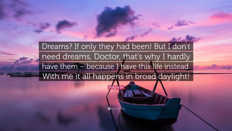 Philip Roth Quote: “Dreams? If only they had been! But I don’t need dreams, Doctor, that’s why I hardly have them – because I have this life instead. With me it all happens in broad daylight!”