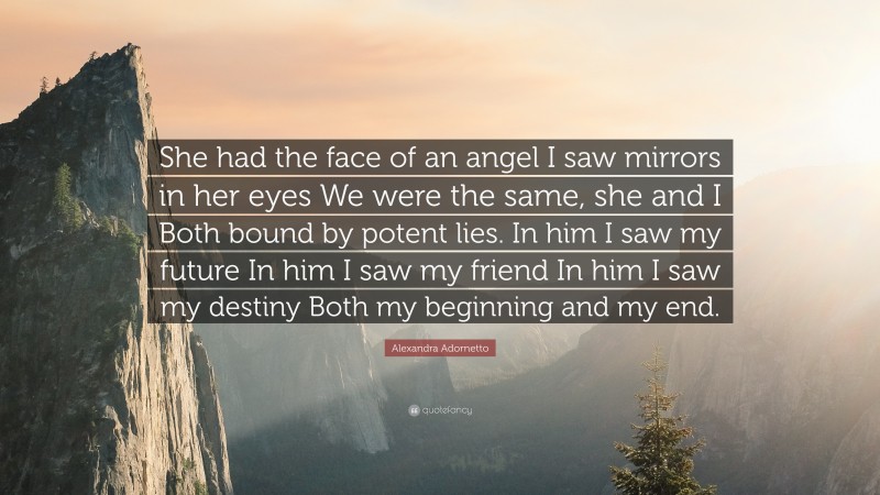 Alexandra Adornetto Quote: “She had the face of an angel I saw mirrors in her eyes We were the same, she and I Both bound by potent lies. In him I saw my future In him I saw my friend In him I saw my destiny Both my beginning and my end.”