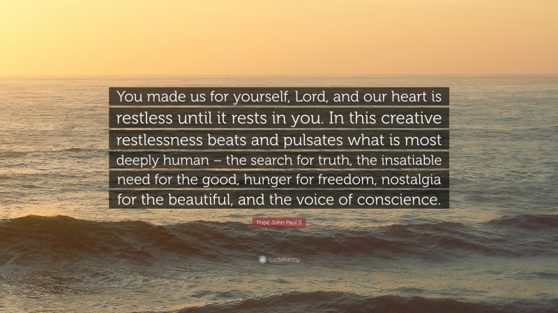 Pope John Paul II Quote: “You made us for yourself, Lord, and our heart is restless until it rests in you. In this creative restlessness beats and pulsates what is most deeply human – the search for truth, the insatiable need for the good, hunger for freedom, nostalgia for the beautiful, and the voice of conscience.”