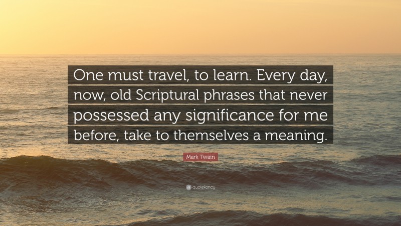 Mark Twain Quote: “One must travel, to learn. Every day, now, old Scriptural phrases that never possessed any significance for me before, take to themselves a meaning.”