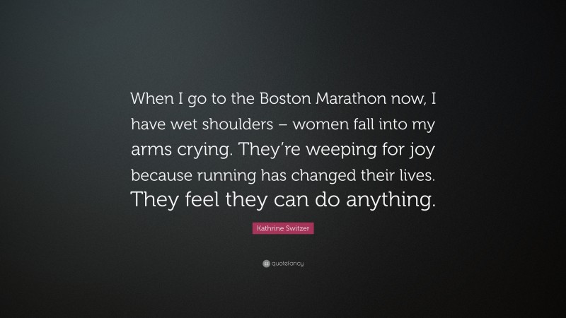 Kathrine Switzer Quote: “When I go to the Boston Marathon now, I have wet shoulders – women fall into my arms crying. They’re weeping for joy because running has changed their lives. They feel they can do anything.”