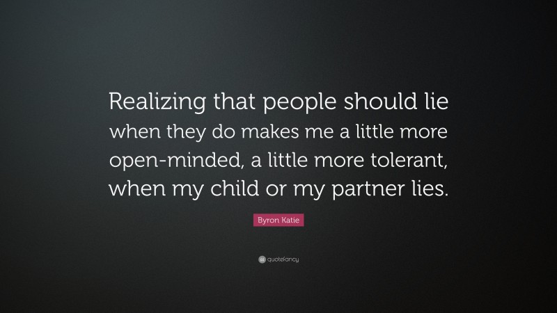 Byron Katie Quote: “Realizing that people should lie when they do makes me a little more open-minded, a little more tolerant, when my child or my partner lies.”