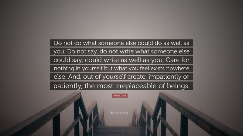 André Gide Quote: “Do not do what someone else could do as well as you. Do not say, do not write what someone else could say, could write as well as you. Care for nothing in yourself but what you feel exists nowhere else. And, out of yourself create, impatiently or patiently, the most irreplaceable of beings.”