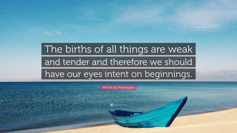 Michel de Montaigne Quote: “The births of all things are weak and tender and therefore we should have our eyes intent on beginnings.”