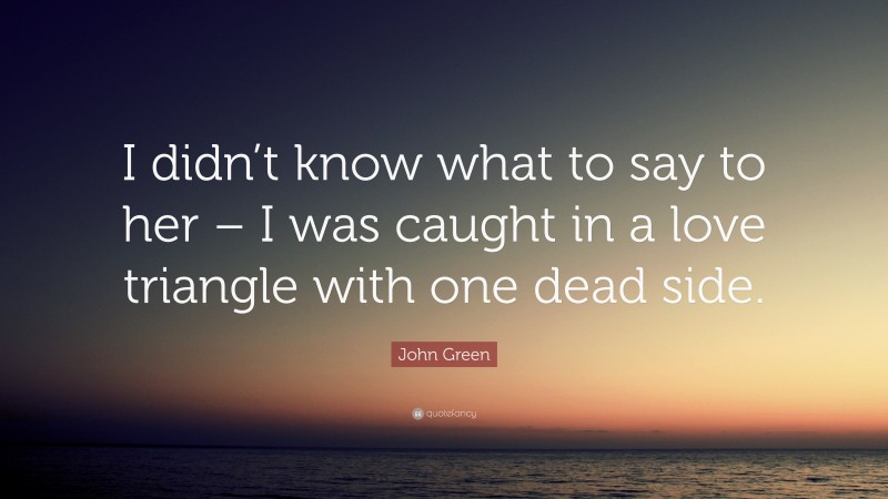 John Green Quote: “I didn’t know what to say to her – I was caught in a love triangle with one dead side.”