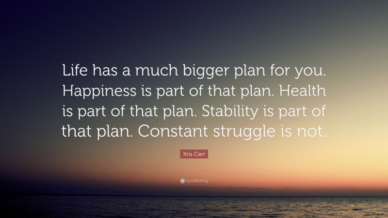 Kris Carr Quote: “Life has a much bigger plan for you. Happiness is part of that plan. Health is part of that plan. Stability is part of that plan. Constant struggle is not.”