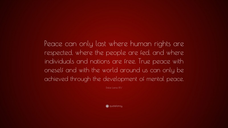 Dalai Lama XIV Quote: “Peace can only last where human rights are respected, where the people are fed, and where individuals and nations are free. True peace with oneself and with the world around us can only be achieved through the development of mental peace.”