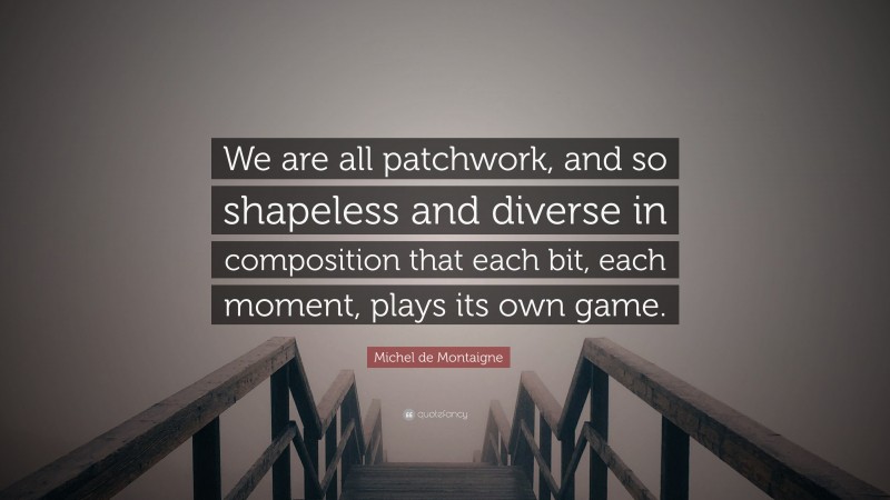 Michel de Montaigne Quote: “We are all patchwork, and so shapeless and diverse in composition that each bit, each moment, plays its own game.”