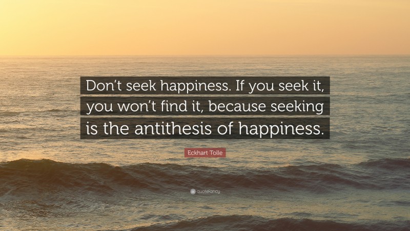 Eckhart Tolle Quote: “Don’t seek happiness. If you seek it, you won’t find it, because seeking is the antithesis of happiness.”