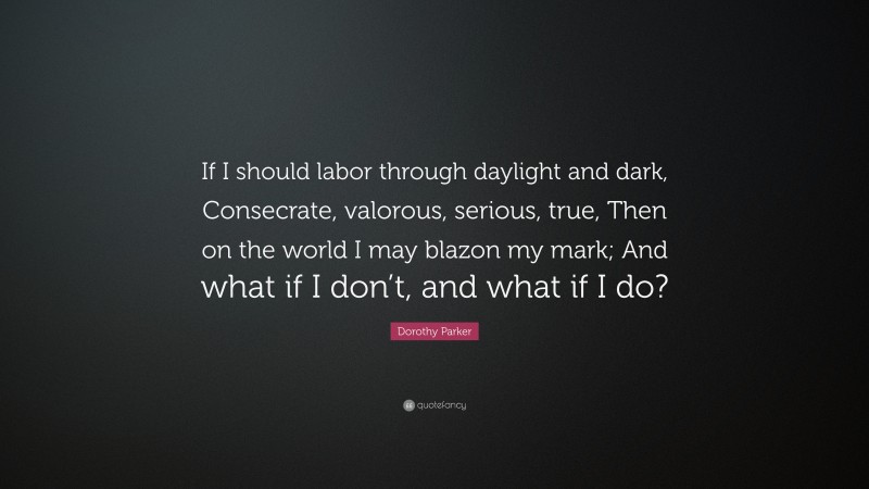 Dorothy Parker Quote: “If I should labor through daylight and dark, Consecrate, valorous, serious, true, Then on the world I may blazon my mark; And what if I don’t, and what if I do?”