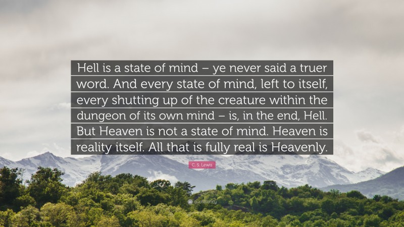 C. S. Lewis Quote: “Hell is a state of mind – ye never said a truer word. And every state of mind, left to itself, every shutting up of the creature within the dungeon of its own mind – is, in the end, Hell. But Heaven is not a state of mind. Heaven is reality itself. All that is fully real is Heavenly.”