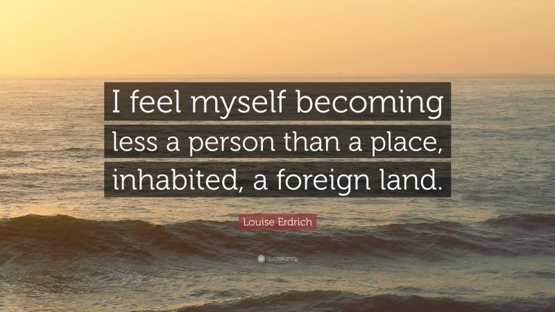 Louise Erdrich Quote: “I feel myself becoming less a person than a place, inhabited, a foreign land.”