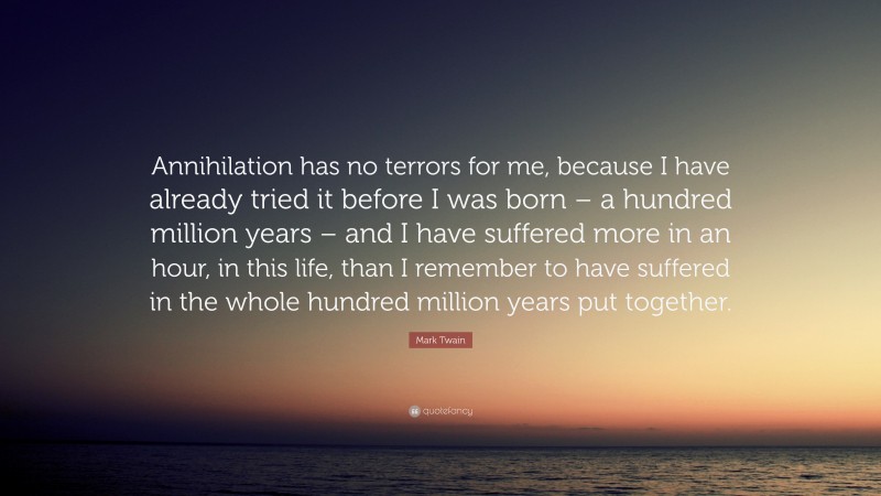 Mark Twain Quote: “Annihilation has no terrors for me, because I have already tried it before I was born – a hundred million years – and I have suffered more in an hour, in this life, than I remember to have suffered in the whole hundred million years put together.”