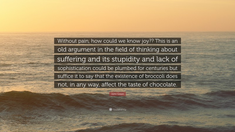 John Green Quote: “Without pain, how could we know joy?? This is an old argument in the field of thinking about suffering and its stupidity and lack of sophistication could be plumbed for centuries but suffice it to say that the existence of broccoli does not, in any way, affect the taste of chocolate.”
