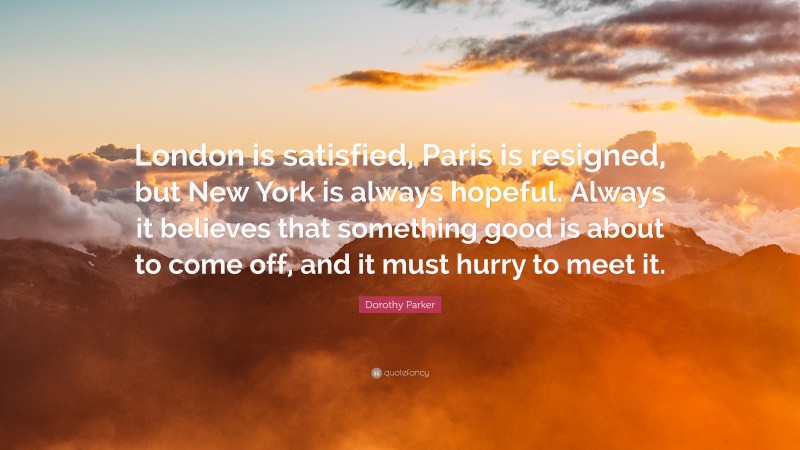 Dorothy Parker Quote: “London is satisfied, Paris is resigned, but New York is always hopeful. Always it believes that something good is about to come off, and it must hurry to meet it.”