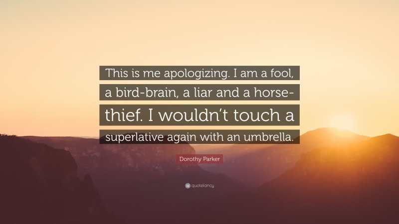 Dorothy Parker Quote: “This is me apologizing. I am a fool, a bird-brain, a liar and a horse-thief. I wouldn’t touch a superlative again with an umbrella.”
