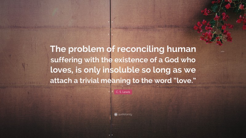 C. S. Lewis Quote: “The problem of reconciling human suffering with the existence of a God who loves, is only insoluble so long as we attach a trivial meaning to the word “love.””