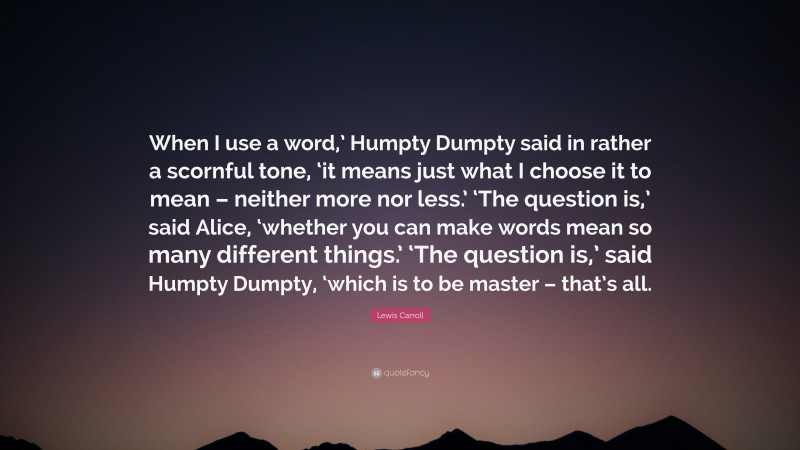 Lewis Carroll Quote: “When I use a word,’ Humpty Dumpty said in rather a scornful tone, ‘it means just what I choose it to mean – neither more nor less.’ ‘The question is,’ said Alice, ‘whether you can make words mean so many different things.’ ‘The question is,’ said Humpty Dumpty, ‘which is to be master – that’s all.”