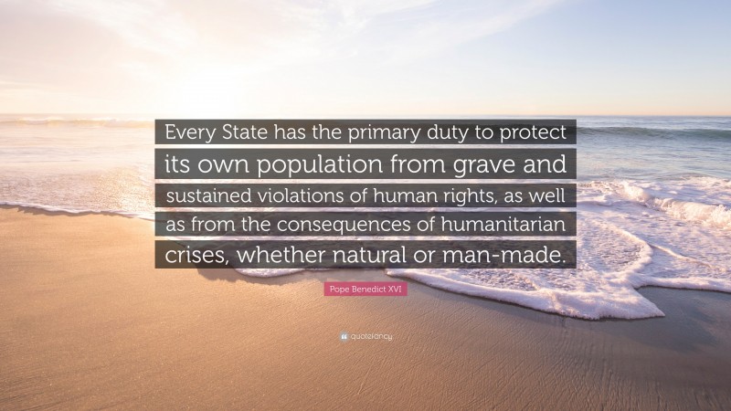 Pope Benedict XVI Quote: “Every State has the primary duty to protect its own population from grave and sustained violations of human rights, as well as from the consequences of humanitarian crises, whether natural or man-made.”